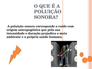 O QUE É A POLUIÇÃO SONORA?   A poluição sonora corresponde a ruído com origem antropogénica que pela sua intensidade e duração prejudica o meio ambiente e a própria saúde humana. 
