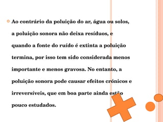 Ao contrário da poluição do ar, água ou solos, a poluição sonora não deixa resíduos, e quando a fonte do ruído é extinta a poluição termina, por isso tem sido considerada menos importante e menos gravosa. No entanto, a poluição sonora pode causar efeitos crónicos e irreversíveis, que em boa parte ainda estão pouco estudados. 