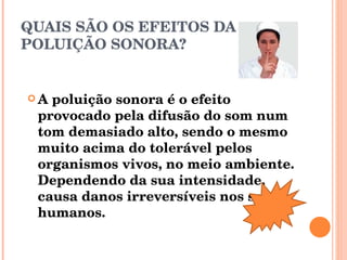 QUAIS SÃO OS EFEITOS DA POLUIÇÃO SONORA? A poluição sonora é o efeito provocado pela difusão do som num tom demasiado alto, sendo o mesmo muito acima do tolerável pelos organismos vivos, no meio ambiente. Dependendo da sua intensidade, causa danos irreversíveis nos seres humanos. 