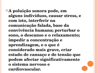 A poluição sonora pode, em alguns indivíduos, causar stress, e com isto, interferir na comunicação falada, base da convivência humana; perturbar o sono, o descanso e o relaxamento; impedir a concentração e aprendizagem, e o que é considerado mais grave, criar estado de cansaço e de tensão que podem afectar significativamente o sistema nervoso e cardiovascular. 