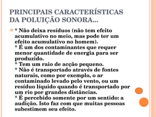 PRINCIPAIS CARACTERÍSTICAS DA POLUIÇÃO SONORA... * Não deixa resíduos (não tem efeito acumulativo no meio, mas pode ter um efeito acumulativo no homem). * É um dos contaminantes que requer menor quantidade de energia para ser produzido. * Tem um raio de acção pequeno. * Não é transportado através de fontes naturais, como por exemplo, o ar contaminado levado pelo vento, ou um resíduo líquido quando é transportado por um rio por grandes distâncias. * É percebido somente por um sentido: a audição. Isto faz com que muitas pessoas subestimem seu efeito. 