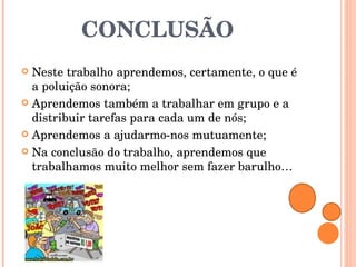 CONCLUSÃO Neste trabalho aprendemos, certamente, o que é a poluição sonora; Aprendemos também a trabalhar em grupo e a distribuir tarefas para cada um de nós; Aprendemos a ajudarmo-nos mutuamente; Na conclusão do trabalho, aprendemos que trabalhamos muito melhor sem fazer barulho… 