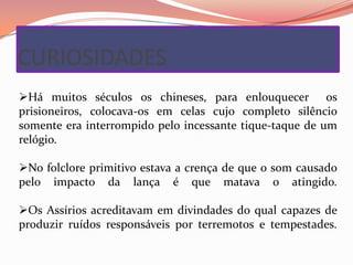 CURIOSIDADES
Há muitos séculos os chineses, para enlouquecer os
prisioneiros, colocava-os em celas cujo completo silêncio
somente era interrompido pelo incessante tique-taque de um
relógio.

No folclore primitivo estava a crença de que o som causado
pelo impacto da lança é que matava o atingido.

Os Assírios acreditavam em divindades do qual capazes de
produzir ruídos responsáveis por terremotos e tempestades.
 