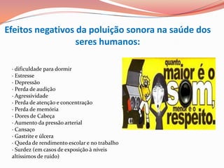 Efeitos negativos da poluição sonora na saúde dos
                  seres humanos:

 · dificuldade para dormir
 · Estresse
 · Depressão
 · Perda de audição
 · Agressividade
 · Perda de atenção e concentração
 · Perda de memória
 · Dores de Cabeça
 · Aumento da pressão arterial
 · Cansaço
 · Gastrite e úlcera
 · Queda de rendimento escolar e no trabalho
 · Surdez (em casos de exposição à níveis
 altíssimos de ruído)
 