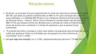 Poluição sonora
 No Brasil, as principais leis que regulamentam os níveis de ruído são as resoluções CONAMA
001/90, que adota os padrões estabelecidos na NBR 10.151 para avaliação dos ruídos em
áreas habitadas, e a CONAMA 002/90 que criou o Programa Nacional de Educação e Controle
da Poluição Sonora – Silêncio. Outra norma utilizada no controle deste tipo de poluição é
NBR 10.152 que estipula limites em decibéis para a emissão de ruídos em determinados
locais de acordo com o ambiente e o tempo de exposição a que as pessoas ficam
submetidas.
 “É proibido perturbar o sossego e o bem-estar público da população pela emissão de sons e
ruídos por quaisquer fontes ou atividades que ultrapassem os níveis máximos de
intensidade” (Lei nº 4.092)
 Lei que rege essa atuação: Lei nº 4.092, regulamentada pelo decreto nº 33.868/2012.
 