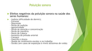  Efeitos negativos da poluição sonora na saúde dos
seres humanos:
 · Insônia (dificuldade de dormir);
· Estresse
· Depressão
· Perda de audição
· Agressividade
· Perda de atenção e concentração
· Perda de memória
· Dores de Cabeça
· Aumento da pressão arterial
· Cansaço
· Gastrite e úlcera
· Queda de rendimento escolar e no trabalho
· Surdez (em casos de exposição à níveis altíssimos de ruído)
Poluição sonora
 