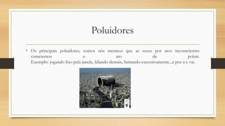 Poluidores 
• Os principais poluidores, somos nós mesmos que as vezes por atos inconscientes 
cometemos o ato de poluir. 
Exemplo: jogando lixo pela janela, falando demais, fumando excessivamente...e por a e vai. 
 
