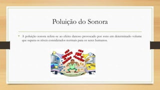 Poluição do Sonora 
• A poluição sonora refere-se ao efeito danoso provocado por sons em determinado volume 
que supera os níveis considerados normais para os seres humanos. 
 