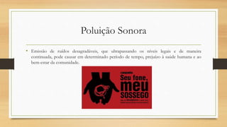 Poluição Sonora 
• Emissão de ruídos desagradáveis, que ultrapassando os níveis legais e de maneira 
continuada, pode causar em determinado período de tempo, prejuízo à saúde humana e ao 
bem-estar da comunidade. 
 