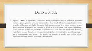 Dano a Saúde 
• Segundo a OMS (Organização Mundial da Saúde) o nível máximo de ruído que o ouvido 
humano pode aguentar sem que haja prejuízos é de 65 dB (decibéis). A poluição sonora 
atrapalha diferentes atividades humanas, independentemente dos níveis sonoros serem 
potencialmente agressores aos ouvidos, a poluição sonora pode, em alguns indivíduos, 
causar estresse, e com isto, interferir na comunicação oral, base da convivência humana, 
perturbar o sono, o descanso e o relaxamento, impedir a concentração e aprendizagem, e o 
que é considerado mais grave, criar estado de cansaço e tensão que podem afetar 
significativamente o sistema nervoso e cardiovascular. 
 