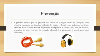 Prevenção 
• A principal medida para se prevenir dos efeitos da poluição sonora se configura, num 
primeiro momento, na imediata redução do ruído e demais sons poluentes na fonte 
emissora. Pode-se ainda reduzir do período de exposição e, quando isso não for possível, 
neutralizar do risco pelo uso de proteção adequada (em geral, com o uso de protetores 
auriculares). 
 