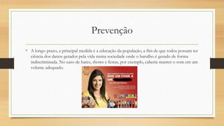 Prevenção 
• A longo prazo, a principal medida é a educação da população, a fim de que todos possam ter 
ciência dos danos gerados pela vida numa sociedade onde o barulho é gerado de forma 
indiscriminada. No caso de bares, shows e festas, por exemplo, caberia manter o som em um 
volume adequado. 
