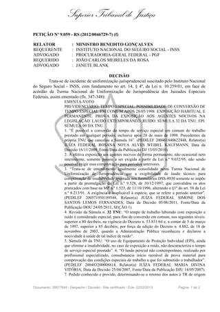 Superior Tribunal de Justiça
PETIÇÃO Nº 9.059 - RS (2012/0046729-7) (f)

RELATOR                 :   MINISTRO BENEDITO GONÇALVES
REQUERENTE              :   INSTITUTO NACIONAL DO SEGURO SOCIAL - INSS
ADVOGADO                :   PROCURADORIA-GERAL FEDERAL - PGF
REQUERIDO               :   JOÃO CARLOS MEIRELES DA ROSA
ADVOGADO                :   JANETE BLANK

                                           DECISÃO
         Trata-se de incidente de uniformização jurisprudencial suscitado pelo Instituto Nacional
do Seguro Social - INSS, com fundamento no art. 14, § 4º, da Lei n. 10.259/01, em face de
acórdão da Turma Nacional de Uniformização de Jurisprudência dos Juizados Especiais
Federais, assim ementado (fls. 347-348):
                    EMENTA-VOTO
                    PREVIDENCIÁRIO. TEMPO ESPECIAL. POSSIBILIDADE DE CONVERSÃO DE
                    TEMPO ESPECIAL EM COMUM APÓS 28/05/1998. EXPOSIÇÃO HABITUAL E
                    PERMANENTE. PROVA DA EXPOSIÇÃO AOS AGENTES NOCIVOS NA
                    LEGISLAÇÃO. LAUDO EXTEMPORÂNEO. RUÍDO. SÚMULA 32 DA TNU. EPI.
                    SÚMULA 09 DA TNU.
                    1. “É possível a conversão do tempo de serviço especial em comum do trabalho
                    prestado em qualquer período, inclusive após 28 de maio de 1998. Precedentes da
                    própria TNU que cancelou a Súmula 16”. (PEDILEF 200461840622448, Relator(a)
                    JUÍZA FEDERAL ROSANA NOYA ALVES WEIBEL KAUFMANN, Data da
                    Decisão 16/11/2009, Fonte/Data da Publicação DJ 13/05/2010).
                    2. A efetiva exposição aos agentes nocivos de forma permanente, não ocasional nem
                    intermitente, somente passou a ser exigida a partir da Lei n.º 9.032/95, não sendo
                    possível exigir essa comprovação para períodos anteriores.
                    3. “Trata-se de entendimento igualmente consolidado nesta Turma Nacional de
                    Uniformização de Jurisprudência que a exigibilidade de laudo técnico para
                    comprovação de insalubridade apontada nos formulários DSS-8030 somente se impõe
                    a partir da promulgação da Lei n.º 9.528, de 10/12/1997, que convalidou os atos
                    praticados com base na MP n.º 1.523, de 11/10/1996, alterando o §1º do art. 58 da Lei
                    n.º 8.213/91. A exigência é inaplicável à espécie, que se refere a período anterior”.
                    (PEDILEF 200571950189548, Relator(a) JUÍZA FEDERAL SIMONE DOS
                    SANTOS LEMOS FERNANDES, Data da Decisão 05/06/2011, Fonte/Data da
                    Publicação DOU 24/05/2011, SEÇÃO 1).
                    4. Revisão da Súmula n. 32 TNU: “O tempo de trabalho laborado com exposição a
                    ruído é considerado especial, para fins de conversão em comum, nos seguintes níveis:
                    superior a 80 decibéis, na vigência do Decreto n. 53.831/64 e, a contar de 5 de março
                    de 1997, superior a 85 decibéis, por força da edição do Decreto n. 4.882, de 18 de
                    novembro de 2003, quando a Administração Pública reconheceu e declarou a
                    nocividade à saúde de tal índice de ruído”.
                    5. Súmula 09 da TNU: “O uso de Equipamento de Proteção Individual (EPI), ainda
                    que elimine a insalubridade, no caso de exposição a ruído, não descaracteriza o tempo
                    de serviço especial prestado”. 6. “O laudo pericial não contemporâneo, realizado por
                    profissional especializado, consubstancia início razoável de prova material para
                    comprovação das condições especiais de trabalho a que foi submetido o trabalhador”.
                    (PEDILEF 200483200008814, Relator(a) JUÍZA FEDERAL MARIA DIVINA
                    VITÓRIA, Data da Decisão 25/04/2007, Fonte/Data da Publicação DJU 14/05/2007).
                    7. Pedido conhecido e provido, determinando-se o retorno dos autos à TR de origem


Documento: 26677645 - Despacho / Decisão - Site certificado - DJe: 22/02/2013           Página 1 de 2
 