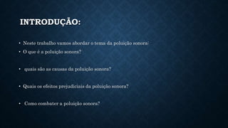 INTRODUÇÃO:
• Neste trabalho vamos abordar o tema da poluição sonora:
• O que é a poluição sonora?
• quais são as causas da poluição sonora?
• Quais os efeitos prejudiciais da poluição sonora?
• Como combater a poluição sonora?
 
