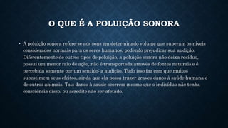 O QUE É A POLUIÇÃO SONORA
• A poluição sonora refere-se aos sons em determinado volume que superam os níveis
considerados normais para os seres humanos, podendo prejudicar sua audição.
Diferentemente de outros tipos de poluição, a poluição sonora não deixa resíduo,
possui um menor raio de ação, não é transportada através de fontes naturais e é
percebida somente por um sentido: a audição. Tudo isso faz com que muitos
subestimem seus efeitos, ainda que ela possa trazer graves danos à saúde humana e
de outros animais. Tais danos à saúde ocorrem mesmo que o indivíduo não tenha
consciência disso, ou acredite não ser afetado.
 