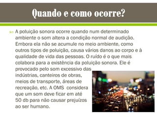  A poluição sonora ocorre quando num determinado
ambiente o som altera a condição normal de audição.
Embora ela não se acumule no meio ambiente, como
outros tipos de poluição, causa vários danos ao corpo e à
qualidade de vida das pessoas. O ruído é o que mais
colabora para a existência da poluição sonora. Ele é
provocado pelo som excessivo das
indústrias, canteiros de obras,
meios de transporte, áreas de
recreação, etc. A OMS considera
que um som deve ficar em até
50 db para não causar prejuízos
ao ser humano.
 