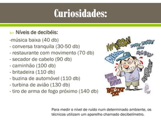  Níveis de decibéis:
-música baixa (40 db)
- conversa tranquila (30-50 db)
- restaurante com movimento (70 db)
- secador de cabelo (90 db)
- caminhão (100 db)
- britadeira (110 db)
- buzina de automóvel (110 db)
- turbina de avião (130 db)
- tiro de arma de fogo próximo (140 db)
Para medir o nível de ruído num determinado ambiente, os
técnicos utilizam um aparelho chamado decibelímetro.
 