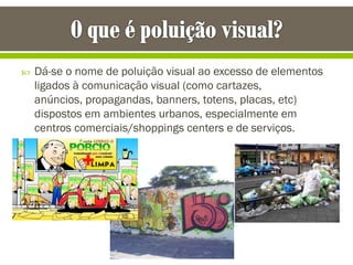  Dá-se o nome de poluição visual ao excesso de elementos
ligados à comunicação visual (como cartazes,
anúncios, propagandas, banners, totens, placas, etc)
dispostos em ambientes urbanos, especialmente em
centros comerciais/shoppings centers e de serviços.
 