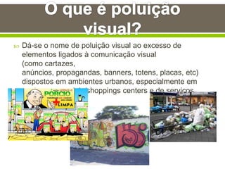  Dá-se o nome de poluição visual ao excesso de
elementos ligados à comunicação visual
(como cartazes,
anúncios, propagandas, banners, totens, placas, etc)
dispostos em ambientes urbanos, especialmente em
centros comerciais/shoppings centers e de serviços.
 