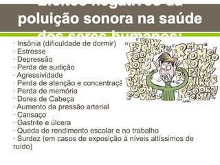 · Insônia (dificuldade de dormir)
· Estresse
· Depressão
· Perda de audição
· Agressividade
· Perda de atenção e concentração
· Perda de memória
· Dores de Cabeça
· Aumento da pressão arterial
· Cansaço
· Gastrite e úlcera
· Queda de rendimento escolar e no trabalho
· Surdez (em casos de exposição à níveis altíssimos de
ruído)
 