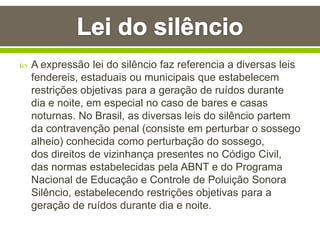  A expressão lei do silêncio faz referencia a diversas leis
fendereis, estaduais ou municipais que estabelecem
restrições objetivas para a geração de ruídos durante
dia e noite, em especial no caso de bares e casas
noturnas. No Brasil, as diversas leis do silêncio partem
da contravenção penal (consiste em perturbar o sossego
alheio) conhecida como perturbação do sossego,
dos direitos de vizinhança presentes no Código Civil,
das normas estabelecidas pela ABNT e do Programa
Nacional de Educação e Controle de Poluição Sonora
Silêncio, estabelecendo restrições objetivas para a
geração de ruídos durante dia e noite.
 