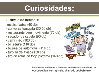  Níveis de decibéis:
-música baixa (40 db)
- conversa tranquila (30-50 db)
- restaurante com movimento (70 db)
- secador de cabelo (90 db)
- caminhão (100 db)
- britadeira (110 db)
- buzina de automóvel (110 db)
- turbina de avião (130 db)
- tiro de arma de fogo próximo (140 db)
Para medir o nível de ruído num determinado ambiente, os
técnicos utilizam um aparelho chamado decibelímetro.
 