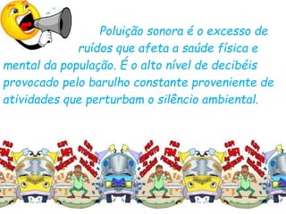 Poluição sonora é o excesso de
ruídos que afeta a saúde física e
mental da população. É o alto nível de decibéis
provocado pelo barulho constante proveniente de
atividades que perturbam o silêncio ambiental.
 