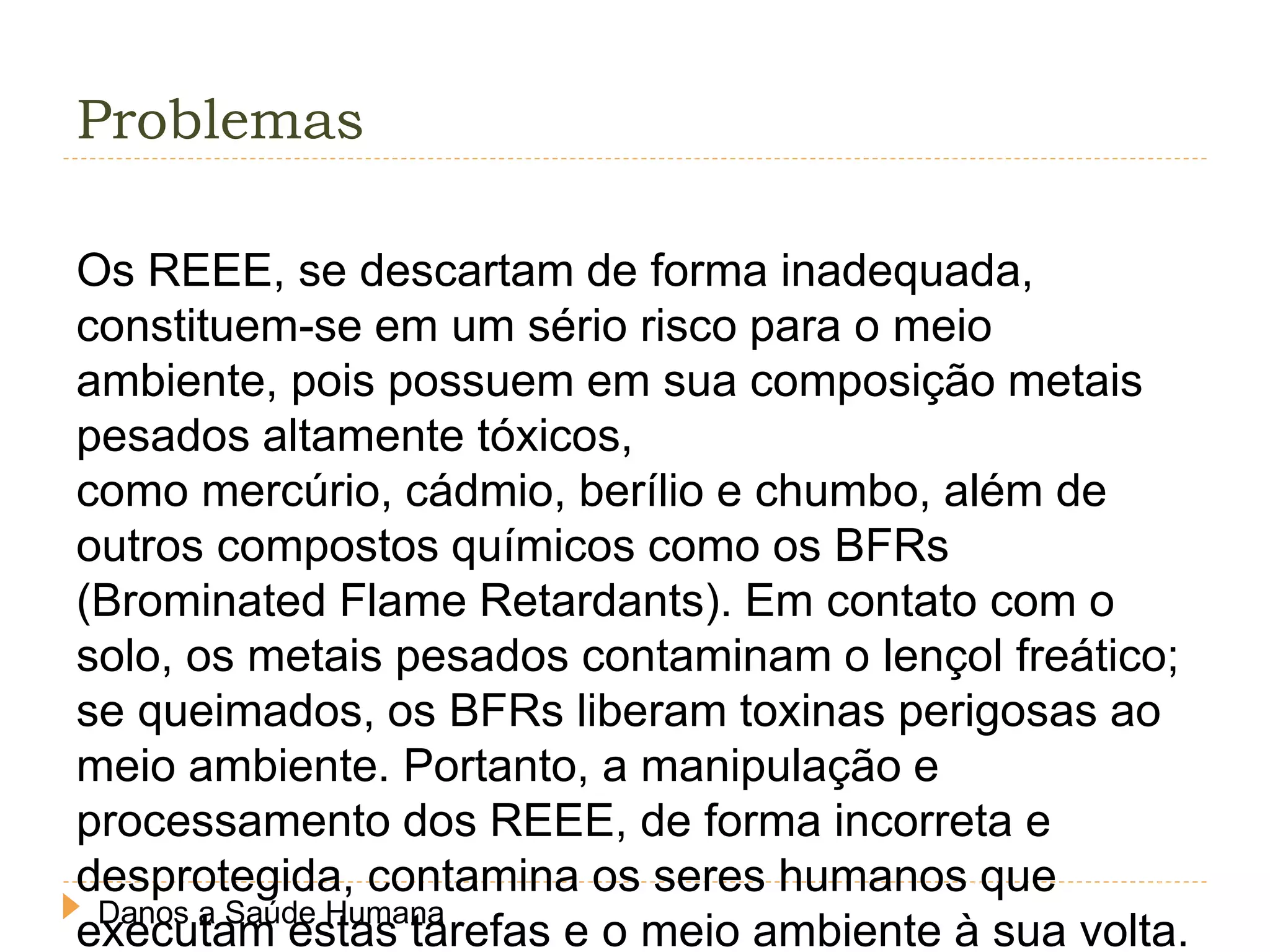 Problemas
Os REEE, se descartam de forma inadequada,
constituem-se em um sério risco para o meio
ambiente, pois possuem em sua composição metais
pesados altamente tóxicos,
como mercúrio, cádmio, berílio e chumbo, além de
outros compostos químicos como os BFRs
(Brominated Flame Retardants). Em contato com o
solo, os metais pesados contaminam o lençol freático;
se queimados, os BFRs liberam toxinas perigosas ao
meio ambiente. Portanto, a manipulação e
processamento dos REEE, de forma incorreta e
desprotegida, contamina os seres humanos que
executam estas tarefas e o meio ambiente à sua volta.Danos a Saúde Humana
 