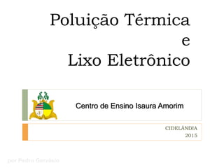 Poluição Térmica
e
Lixo Eletrônico
Centro de Ensino Isaura Amorim
CIDELÂNDIA
2015
por Pedro Gervásio
 