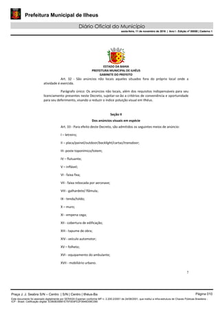 Prefeitura Municipal de Ilheus
Diário Oficial do Município
sexta-feira, 11 de novembro de 2016 | Ano I - Edição nº 00058 | Caderno 1
ESTADO DA BAHIA
PREFEITURA MUNICIPAL DE ILHÉUS
GABINETE DO PREFEITO
7
Art. 32 - São anúncios não locais aqueles situados fora do próprio local onde a
atividade é exercida.
Parágrafo único: Os anúncios não locais, além dos requisitos indispensáveis para seu
licenciamento presentes neste Decreto, sujeitar-se-ão a critérios de conveniência e oportunidade
para seu deferimento, visando a reduzir o índice poluição visual em Ilhéus.
Seção II
Dos anúncios visuais em espécie
Art. 33 - Para efeito deste Decreto, são admitidos os seguintes meios de anúncio:
I – letreiro;
II – placa/painel/outdoor/backlight/cartaz/transdoor;
III- poste toponímico/totem;
IV – flutuante;
V – inflável;
VI - faixa fixa;
VII - faixa rebocada por aeronave;
VIII - galhardete/ flâmula;
IX - tenda/toldo;
X – muro;
XI - empena cega;
XII - cobertura de edificação;
XIII - tapume de obra;
XIV - veículo automotor;
XV – folheto;
XVI - equipamento do ambulante;
XVII - mobiliário urbano.
Praça J. J. Seabra S/N – Centro | S/N | Centro | Ilhéus-Ba Página 010
Este documento foi assinado digitalmente por SERASA Experian conforme MP n. 2.200-2/2001 de 24/08/2001, que institui a infra-estrutura de Chaves Públicas Brasileira -
ICP - Brasil. Cetificação diigital: EDB0B35B81E7970E8FE2F0646D08C090
Prefeitura Municipal de Ilheus
Diário Oficial do Município
sexta-feira, 11 de novembro de 2016 | Ano I - Edição nº 00058 | Caderno 1
 