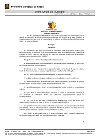 Prefeitura Municipal de Ilheus
Diário Oficial do Município
sexta-feira, 11 de novembro de 2016 | Ano I - Edição nº 00058 | Caderno 1
ESTADO DA BAHIA
PREFEITURA MUNICIPAL DE ILHÉUS
GABINETE DO PREFEITO
8
Art. 34 - Qualquer outra espécie de anúncio não contemplada nas hipóteses anteriores
deverá ser submetida a prévio licenciamento ambiental pela Secretaria de Meio Ambiente e
Urbanismo de Ilhéus, sob pena de caracterização de infração ao Código Ambiental Municipal de
Ilhéus e ao presente Decreto.
Subseção I
Do letreiro
Art. 35 - Letreiro é o anúncio em forma de mensagem visual, estacionário, provisório ou
definitivo, simples ou luminoso, local, contendo apenas o nome do estabelecimento, o logotipo, a
atividade principal, endereço, fax, telefone e e-mail, com dimensão proporcional à fachada do
estabelecimento, com dimensões até 30m2
.
Parágrafo único – Em função do tipo de fixação se classifica:
a) letreiro de fachada: anúncio cuja fixação ocorre diretamente na fachada da edificação,
paralela, perpendicular ou oblíqua a esta;
b) letreiro no recuo frontal: anúncio cuja sustentação ocorre através de suporte próprio,
fixado diretamente no solo, na faixa correspondente ao recuo frontal da edificação.
Art. 36 - A instalação de letreiro deverá atender às seguintes condições:
I – será permitido somente para estabelecimentos localizados no pavimento térreo;
II – a dimensão máxima da publicidade será 1/3 do comprimento da fachada do próprio
estabelecimento multiplicado por 1,00m, respeitado o limite de 30m2
.
III – a moldura e estrutura deverá ser metálica e pintada em cor variando na tonalidade do
anúncio;
IV – para mais de um estabelecimento comercial no térreo de uma mesma edificação, a
área destinada à publicidade deverá ser subdividida proporcionalmente entre os
estabelecimentos.
V - no caso de um ou mais estabelecimentos localizarem-se acima do térreo, seus
respectivos letreiros deverão situar-se dentro do hall de entrada do edifício;
VI – para letreiros instalados no recuo frontal, que possuam estrutura plana de sustentação
(tipo totem), a área da mesma deverá ser computada no cálculo total da área de publicidade
instalada, excetuando-se os suportes com largura inferior a 0,20m;
VII – poderá ser admitida a projeção do letreiro sobre a via pública para edificação situada
no alinhamento predial, desde que atendidas as seguintes situações:
Praça J. J. Seabra S/N – Centro | S/N | Centro | Ilhéus-Ba Página 011
Este documento foi assinado digitalmente por SERASA Experian conforme MP n. 2.200-2/2001 de 24/08/2001, que institui a infra-estrutura de Chaves Públicas Brasileira -
ICP - Brasil. Cetificação diigital: EDB0B35B81E7970E8FE2F0646D08C090
Prefeitura Municipal de Ilheus
Diário Oficial do Município
sexta-feira, 11 de novembro de 2016 | Ano I - Edição nº 00058 | Caderno 1
 