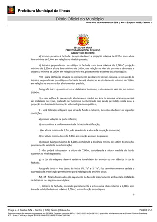 Prefeitura Municipal de Ilheus
Diário Oficial do Município
sexta-feira, 11 de novembro de 2016 | Ano I - Edição nº 00058 | Caderno 1
ESTADO DA BAHIA
PREFEITURA MUNICIPAL DE ILHÉUS
GABINETE DO PREFEITO
9
a) letreiro paralelo à fachada: deverá obedecer a projeção máxima de 0,20m com altura
livre mínima de 2,40m em relação ao nível do passeio;
b) letreiro perpendicular ou oblíquo à fachada com área máxima de 1,00m², projeção
máxima de 1,20m e altura livre mínima de 2,40m, em relação ao nível do passeio e observada a
distancia mínima de 1,00m em relação ao meio-fio, posteamento existente ou arborização;
VIII - para edificação situada no alinhamento predial em lote de esquina, a instalação de
letreiro perpendicular ou oblíquo a fachada, deverá obedecer ao afastamento mínimo de 5,00m,
em relação ao encontro dos alinhamentos prediais,
Parágrafo único: quando se tratar de letreiro luminoso, o afastamento será de, no mínimo
10,00m.
IX – para edificação recuada do alinhamento predial em lote de esquina, o letreiro poderá
ser instalado no recuo, podendo ser luminoso ou iluminado não sendo permitido neste caso, a
projeção das hastes de iluminação sobre o logradouro público;
X - será tolerado anteparo que sirva de fundo a letreiro, devendo obedecer às seguintes
condições:
a) possuir vedação na parte inferior;
b) ser contínuo e uniforme em toda fachada da edificação;
c) ter altura máxima de 1,2m, não excedendo a altura da ocupação comercial;
d) ter altura mínima livre de 2,80m em relação ao nível do passeio;
e) possuir balanço máximo de 1,20m, atendendo a distância mínima de 1,00m do meio-fio,
posteamento existente ou arborização;
f) não poderá ultrapassar a altura de 7,00m, considerada a altura medida do bordo
superior ao nível do passeio;
g) a cor do anteparo deverá variar na tonalidade do anúncio ou ser idêntica à cor da
fachada.
Parágrafo único – Nos casos do inciso VII, “b” e X, “e”, fica terminantemente vedada a
supressão da arborização preexistente para instalação do anúncio visual.
Art. 37 - Ficam dispensados do pagamento da taxa de licenciamento ambiental a instalação
de letreiros nas seguintes condições:
I – letreiro de fachada, instalado paralelamente a esta a uma altura inferior a 4,00m, com
área de publicidade de no máximo 2,00m², sem utilização de anteparo;
Praça J. J. Seabra S/N – Centro | S/N | Centro | Ilhéus-Ba Página 012
Este documento foi assinado digitalmente por SERASA Experian conforme MP n. 2.200-2/2001 de 24/08/2001, que institui a infra-estrutura de Chaves Públicas Brasileira -
ICP - Brasil. Cetificação diigital: EDB0B35B81E7970E8FE2F0646D08C090
Prefeitura Municipal de Ilheus
Diário Oficial do Município
sexta-feira, 11 de novembro de 2016 | Ano I - Edição nº 00058 | Caderno 1
 
