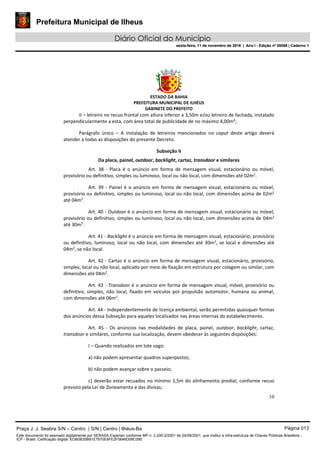 Prefeitura Municipal de Ilheus
Diário Oficial do Município
sexta-feira, 11 de novembro de 2016 | Ano I - Edição nº 00058 | Caderno 1
ESTADO DA BAHIA
PREFEITURA MUNICIPAL DE ILHÉUS
GABINETE DO PREFEITO
10
II – letreiro no recuo frontal com altura inferior a 3,50m e/ou letreiro de fachada, instalado
perpendicularmente a esta, com área total de publicidade de no máximo 4,00m²;
Parágrafo único – A instalação de letreiros mencionados no caput deste artigo deverá
atender a todas as disposições do presente Decreto.
Subseção II
Da placa, painel, outdoor, backlight, cartaz, transdoor e similares
Art. 38 - Placa é o anúncio em forma de mensagem visual, estacionário ou móvel,
provisório ou definitivo, simples ou luminoso, local ou não local, com dimensões até 02m2
.
Art. 39 - Painel é o anúncio em forma de mensagem visual, estacionário ou móvel,
provisório ou definitivo, simples ou luminoso, local ou não local, com dimensões acima de 02m2
até 04m2
.
Art. 40 - Outdoor é o anúncio em forma de mensagem visual, estacionário ou móvel,
provisório ou definitivo, simples ou luminoso, local ou não local, com dimensões acima de 04m2
até 30m2
.
Art. 41 - Backlight é o anúncio em forma de mensagem visual, estacionário, provisório
ou definitivo, luminoso, local ou não local, com dimensões até 30m2
, se local e dimensões até
04m2
, se não local.
Art. 42 - Cartaz é o anúncio em forma de mensagem visual, estacionário, provisório,
simples, local ou não local, aplicado por meio de fixação em estrutura por colagem ou similar, com
dimensões até 04m2
.
Art. 43 - Transdoor é o anúncio em forma de mensagem visual, móvel, provisório ou
definitivo, simples, não local, fixado em veículos por propulsão automotor, humana ou animal,
com dimensões até 06m2
.
Art. 44 - Independentemente de licença ambiental, serão permitidas quaisquer formas
dos anúncios dessa Subseção para aqueles localizados nas áreas internas do estabelecimento.
Art. 45 - Os anúncios nas modalidades de placa, painel, outdoor, backlight, cartaz,
transdoor e similares, conforme sua localização, devem obedecer às seguintes disposições:
I – Quando realizados em lote vago:
a) não podem apresentar quadros superpostos;
b) não podem avançar sobre o passeio;
c) deverão estar recuados no mínimo 1,5m do alinhamento predial, conforme recuo
previsto pela Lei de Zoneamento e das divisas;
Praça J. J. Seabra S/N – Centro | S/N | Centro | Ilhéus-Ba Página 013
Este documento foi assinado digitalmente por SERASA Experian conforme MP n. 2.200-2/2001 de 24/08/2001, que institui a infra-estrutura de Chaves Públicas Brasileira -
ICP - Brasil. Cetificação diigital: EDB0B35B81E7970E8FE2F0646D08C090
Prefeitura Municipal de Ilheus
Diário Oficial do Município
sexta-feira, 11 de novembro de 2016 | Ano I - Edição nº 00058 | Caderno 1
 