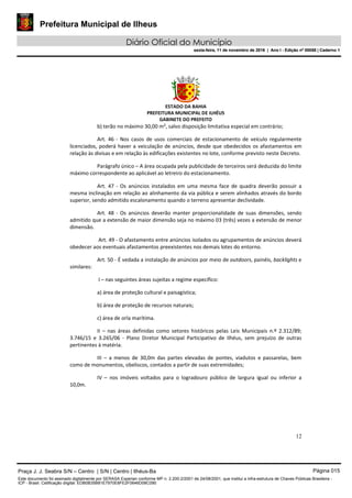 Prefeitura Municipal de Ilheus
Diário Oficial do Município
sexta-feira, 11 de novembro de 2016 | Ano I - Edição nº 00058 | Caderno 1
ESTADO DA BAHIA
PREFEITURA MUNICIPAL DE ILHÉUS
GABINETE DO PREFEITO
12
b) terão no máximo 30,00 m², salvo disposição limitativa especial em contrário;
Art. 46 - Nos casos de usos comerciais de estacionamento de veículo regularmente
licenciados, poderá haver a veiculação de anúncios, desde que obedecidos os afastamentos em
relação às divisas e em relação às edificações existentes no lote, conforme previsto neste Decreto.
Parágrafo único – A área ocupada pela publicidade de terceiros será deduzida do limite
máximo correspondente ao aplicável ao letreiro do estacionamento.
Art. 47 - Os anúncios instalados em uma mesma face de quadra deverão possuir a
mesma inclinação em relação ao alinhamento da via pública e serem alinhados através do bordo
superior, sendo admitido escalonamento quando o terreno apresentar declividade.
Art. 48 - Os anúncios deverão manter proporcionalidade de suas dimensões, sendo
admitido que a extensão de maior dimensão seja no máximo 03 (três) vezes a extensão de menor
dimensão.
Art. 49 - O afastamento entre anúncios isolados ou agrupamentos de anúncios deverá
obedecer aos eventuais afastamentos preexistentes nos demais lotes do entorno.
Art. 50 - É vedada a instalação de anúncios por meio de outdoors, painéis, backlights e
similares:
I – nas seguintes áreas sujeitas a regime específico:
a) área de proteção cultural e paisagística;
b) área de proteção de recursos naturais;
c) área de orla marítima.
II – nas áreas definidas como setores históricos pelas Leis Municipais n.º 2.312/89;
3.746/15 e 3.265/06 - Plano Diretor Municipal Participativo de Ilhéus, sem prejuízo de outras
pertinentes à matéria.
III – a menos de 30,0m das partes elevadas de pontes, viadutos e passarelas, bem
como de monumentos, obeliscos, contados a partir de suas extremidades;
IV – nos imóveis voltados para o logradouro público de largura igual ou inferior a
10,0m.
Praça J. J. Seabra S/N – Centro | S/N | Centro | Ilhéus-Ba Página 015
Este documento foi assinado digitalmente por SERASA Experian conforme MP n. 2.200-2/2001 de 24/08/2001, que institui a infra-estrutura de Chaves Públicas Brasileira -
ICP - Brasil. Cetificação diigital: EDB0B35B81E7970E8FE2F0646D08C090
Prefeitura Municipal de Ilheus
Diário Oficial do Município
sexta-feira, 11 de novembro de 2016 | Ano I - Edição nº 00058 | Caderno 1
 