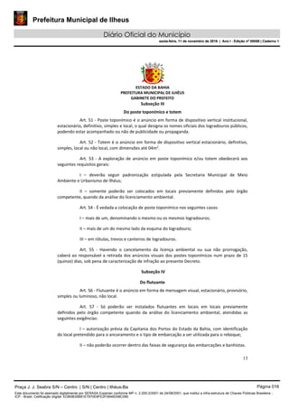 Prefeitura Municipal de Ilheus
Diário Oficial do Município
sexta-feira, 11 de novembro de 2016 | Ano I - Edição nº 00058 | Caderno 1
ESTADO DA BAHIA
PREFEITURA MUNICIPAL DE ILHÉUS
GABINETE DO PREFEITO
13
Subseção III
Do poste toponímico e totem
Art. 51 - Poste toponímico é o anúncio em forma de dispositivo vertical institucional,
estacionário, definitivo, simples e local, o qual designa os nomes oficiais dos logradouros públicos,
podendo estar acompanhado ou não de publicidade ou propaganda.
Art. 52 - Totem é o anúncio em forma de dispositivo vertical estacionário, definitivo,
simples, local ou não local, com dimensões até 04m2
.
Art. 53 - A exploração de anúncio em poste toponímico e/ou totem obedecerá aos
seguintes requisitos gerais:
I – deverão seguir padronização estipulada pela Secretaria Municipal de Meio
Ambiente e Urbanismo de Ilhéus;
II – somente poderão ser colocados em locais previamente definidos pelo órgão
competente, quando da análise do licenciamento ambiental.
Art. 54 - É vedada a colocação de poste toponímico nos seguintes casos:
I – mais de um, denominando o mesmo ou os mesmos logradouros;
II – mais de um do mesmo lado da esquina do logradouro;
III – em rótulas, trevos e canteiros de logradouros.
Art. 55 - Havendo o cancelamento da licença ambiental ou sua não prorrogação,
caberá ao responsável a retirada dos anúncios visuais dos postes toponímicos num prazo de 15
(quinze) dias, sob pena de caracterização de infração ao presente Decreto.
Subseção IV
Do flutuante
Art. 56 - Flutuante é o anúncio em forma de mensagem visual, estacionário, provisório,
simples ou luminoso, não local.
Art. 57 - Só poderão ser instalados flutuantes em locais em locais previamente
definidos pelo órgão competente quando da análise do licenciamento ambiental, atendidas as
seguintes exigências:
I – autorização prévia da Capitania dos Portos do Estado da Bahia, com identificação
do local pretendido para o ancoramento e o tipo de embarcação a ser utilizada para o reboque;
II – não poderão ocorrer dentro das faixas de segurança das embarcações e banhistas.
Praça J. J. Seabra S/N – Centro | S/N | Centro | Ilhéus-Ba Página 016
Este documento foi assinado digitalmente por SERASA Experian conforme MP n. 2.200-2/2001 de 24/08/2001, que institui a infra-estrutura de Chaves Públicas Brasileira -
ICP - Brasil. Cetificação diigital: EDB0B35B81E7970E8FE2F0646D08C090
Prefeitura Municipal de Ilheus
Diário Oficial do Município
sexta-feira, 11 de novembro de 2016 | Ano I - Edição nº 00058 | Caderno 1
 