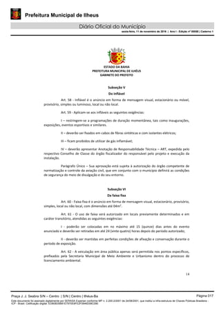 Prefeitura Municipal de Ilheus
Diário Oficial do Município
sexta-feira, 11 de novembro de 2016 | Ano I - Edição nº 00058 | Caderno 1
ESTADO DA BAHIA
PREFEITURA MUNICIPAL DE ILHÉUS
GABINETE DO PREFEITO
14
Subseção V
Do inflável
Art. 58 - Inflável é o anúncio em forma de mensagem visual, estacionário ou móvel,
provisório, simples ou luminoso, local ou não local.
Art. 59 - Aplicam-se aos infláveis as seguintes exigências:
I – restringem-se a programações de duração momentânea, tais como inaugurações,
exposições, eventos esportivos e similares.
II – deverão ser fixados em cabos de fibras sintéticas e com isolantes elétricos;
III – ficam proibidos de utilizar de gás inflamável;
IV – deverão apresentar Anotação de Responsabilidade Técnica – ART, expedida pelo
respectivo Conselho de Classe do órgão fiscalizador do responsável pelo projeto e execução da
instalação.
Parágrafo Único – Sua aprovação está sujeita à autorização do órgão competente de
normatização e controle da aviação civil, que em conjunto com o município definirá as condições
de segurança do meio de divulgação e do seu entorno.
Subseção VI
Da faixa fixa
Art. 60 - Faixa fixa é o anúncio em forma de mensagem visual, estacionário, provisório,
simples, local ou não local, com dimensões até 04m2
.
Art. 61 - O uso de faixa será autorizado em locais previamente determinados e em
caráter transitório, atendidas as seguintes exigências:
I - poderão ser colocadas em no máximo até 15 (quinze) dias antes do evento
anunciado e deverão ser retiradas em até 24 (vinte quatro) horas depois do período autorizado;
II - deverão ser mantidas em perfeitas condições de afixação e conservação durante o
período de exposição.
Art. 62 - A veiculação em área pública apenas será permitida nos pontos específicos,
prefixados pela Secretaria Municipal de Meio Ambiente e Urbanismo dentro do processo de
licenciamento ambiental.
Praça J. J. Seabra S/N – Centro | S/N | Centro | Ilhéus-Ba Página 017
Este documento foi assinado digitalmente por SERASA Experian conforme MP n. 2.200-2/2001 de 24/08/2001, que institui a infra-estrutura de Chaves Públicas Brasileira -
ICP - Brasil. Cetificação diigital: EDB0B35B81E7970E8FE2F0646D08C090
Prefeitura Municipal de Ilheus
Diário Oficial do Município
sexta-feira, 11 de novembro de 2016 | Ano I - Edição nº 00058 | Caderno 1
 