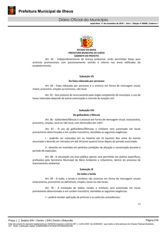 Prefeitura Municipal de Ilheus
Diário Oficial do Município
sexta-feira, 11 de novembro de 2016 | Ano I - Edição nº 00058 | Caderno 1
ESTADO DA BAHIA
PREFEITURA MUNICIPAL DE ILHÉUS
GABINETE DO PREFEITO
15
Art. 63 - Independentemente de licença ambiental, serão permitidas faixas para
anúncios promocionais com posicionamento restrito e interno nas áreas edificadas do
estabelecimento.
Subseção VII
Da faixa rebocada por aeronave
Art. 64 - Faixa rebocada por aeronave é o anúncio em forma de mensagem visual,
móvel, provisório, simples ou luminoso, não local.
Art. 65 - Sem prejuízo do licenciamento pelo órgão competente do município, o uso de
faixas rebocadas depende de prévia autorização e controle da aviação civil.
Subseção VIII
Do galhardete e flâmula
Art. 66 - Galhardete/flâmula é o anúncio em forma de mensagem visual, estacionário,
provisório, simples, local ou não local, com dimensões até 1,0m2
.
Art. 67 - O uso de galhardetes/flâmulas e similares será autorizado em locais
previamente determinados e em caráter transitório, atendidas as seguintes exigências:
I - poderão ser colocados em no máximo até 15 (quinze) dias antes do evento
anunciado e deverão ser retirados em até 24 (vinte quatro) horas depois do período autorizado;
II - deverão ser mantidos em perfeitas condições de afixação e conservação durante o
período de exposição;
Art. 68 - A veiculação em área pública apenas será permitida nos pontos específicos,
prefixados pela Secretaria Municipal de Meio Ambiente e Urbanismo, dentro do processo de
licenciamento ambiental.
Subseção IX
Do toldo e tenda
Art. 69 - O toldo, a tenda e similares são anúncios em forma de mensagens visuais
estacionários, provisórios ou definitivos, simples, locais ou não locais.
Art. 70 - A instalação de toldos, tendas e similares será autorizada em locais
previamente determinados e em caráter transitório, atendidas as seguintes exigências:
I – poderá receber aplicação de pinturas e ou películas autoadesivas;
Praça J. J. Seabra S/N – Centro | S/N | Centro | Ilhéus-Ba Página 018
Este documento foi assinado digitalmente por SERASA Experian conforme MP n. 2.200-2/2001 de 24/08/2001, que institui a infra-estrutura de Chaves Públicas Brasileira -
ICP - Brasil. Cetificação diigital: EDB0B35B81E7970E8FE2F0646D08C090
Prefeitura Municipal de Ilheus
Diário Oficial do Município
sexta-feira, 11 de novembro de 2016 | Ano I - Edição nº 00058 | Caderno 1
 
