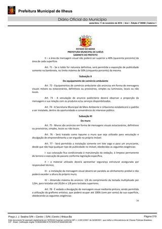 Prefeitura Municipal de Ilheus
Diário Oficial do Município
sexta-feira, 11 de novembro de 2016 | Ano I - Edição nº 00058 | Caderno 1
ESTADO DA BAHIA
PREFEITURA MUNICIPAL DE ILHÉUS
GABINETE DO PREFEITO
16
II – a área da mensagem visual não poderá ser superior a 40% (quarenta porcento) da
área de cada superfície.
Art. 71 - Se o toldo for natureza definitiva, será permitida a exposição de publicidade
somente na bambinela, no limite máximo de 50% (cinquenta porcento) da mesma.
Subseção X
Do equipamento de comércio ambulante
Art. 72 - Equipamentos de comércio ambulante são anúncios em forma de mensagens
visuais móveis ou estacionários, definitivos ou provisórios, simples ou luminosos, locais ou não
locais.
Art. 73 - A veiculação de anuncio publicitário deverá observar a proporção da
mensagem e sua relação com os produtos e/ou serviços disponibilizados.
Art. 74 - A Secretaria Municipal de Meio Ambiente e Urbanismo estabelecerá o padrão
a ser instalado, dentro da oportunidade e conveniência do interesse público.
Subseção XI
Do muro
Art. 75 - Muros são anúncios em forma de mensagens visuais estacionários, definitivos
ou provisórios, simples, locais ou não locais.
Art. 76 - Será tratado como tapume o muro que seja utilizado para veiculação e
divulgação de empreendimento a ser erguido no próprio imóvel.
Art. 77 - Será permitida a instalação somente em lote vago e para um anunciante,
desde que não haja qualquer tipo de publicidade no imóvel, obedecidas as seguintes exigências:
I- sua colocação fica condicionada à manutenção da vedação, à limpeza permanente
do terreno e execução de passeio conforme legislação específica;
II – o material utilizado deverá apresentar segurança estrutural assegurada por
responsável técnico;
III - a instalação da mensagem visual deverá ser paralela ao alinhamento predial e não
poderá exceder a altura do próprio muro;
IV – dimensão máxima do anúncio: 1/6 do comprimento da testada multiplicado por
1,0m, para testadas até 20,0m e 1/8 para testadas superiores.
Art. 78 - É vedada a divulgação de mensagem visual mediante pintura, sendo permitida
a utilização do grafismo artístico, que poderá ocupar até 100% (cem por cento) da sua superfície,
obedecendo as seguintes exigências:
Praça J. J. Seabra S/N – Centro | S/N | Centro | Ilhéus-Ba Página 019
Este documento foi assinado digitalmente por SERASA Experian conforme MP n. 2.200-2/2001 de 24/08/2001, que institui a infra-estrutura de Chaves Públicas Brasileira -
ICP - Brasil. Cetificação diigital: EDB0B35B81E7970E8FE2F0646D08C090
Prefeitura Municipal de Ilheus
Diário Oficial do Município
sexta-feira, 11 de novembro de 2016 | Ano I - Edição nº 00058 | Caderno 1
 