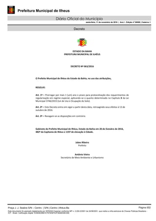 Prefeitura Municipal de Ilheus
Diário Oficial do Município
sexta-feira, 11 de novembro de 2016 | Ano I - Edição nº 00058 | Caderno 1
Decreto
ESTADO DA BAHIA
PREFEITURA MUNICIPAL DE ILHÉUS
DECRETO Nº 063/2016
O Prefeito Municipal de Ilhéus do Estado da Bahia, no uso das atribuições,
RESOLVE:
Art. 1º – Prorrogar por mais 1 (um) ano o prazo para protocolização dos requerimentos de
regularização em regime especial, aplicando-se o quanto determinado no Capítulo X da Lei
Municipal 3746/2015 (Lei de Uso e Ocupação do Solo).
Art. 2º – Este Decreto entra em vigor a partir desta data, retroagindo seus efeitos à 13 de
outubro de 2016.
Art. 3º – Revogam‐se as disposições em contrário.
Gabinete do Prefeito Municipal de Ilhéus, Estado da Bahia em 20 de Outubro de 2016,
482º da Capitania de Ilhéus e 135º de elevação à Cidade.
Jabes Ribeiro
Prefeito
Antônio Vieira
Secretário de Meio Ambiente e Urbanismo
Praça J. J. Seabra S/N – Centro | S/N | Centro | Ilhéus-Ba Página 002
Este documento foi assinado digitalmente por SERASA Experian conforme MP n. 2.200-2/2001 de 24/08/2001, que institui a infra-estrutura de Chaves Públicas Brasileira -
ICP - Brasil. Cetificação diigital: EDB0B35B81E7970E8FE2F0646D08C090
Prefeitura Municipal de Ilheus
Diário Oficial do Município
sexta-feira, 11 de novembro de 2016 | Ano I - Edição nº 00058 | Caderno 1
 