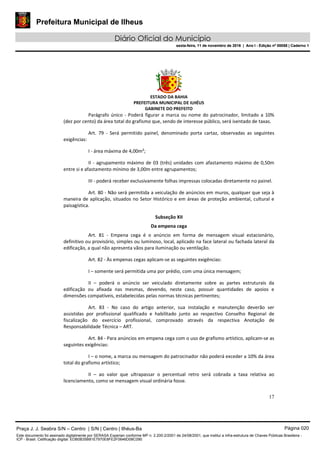 Prefeitura Municipal de Ilheus
Diário Oficial do Município
sexta-feira, 11 de novembro de 2016 | Ano I - Edição nº 00058 | Caderno 1
ESTADO DA BAHIA
PREFEITURA MUNICIPAL DE ILHÉUS
GABINETE DO PREFEITO
17
Parágrafo único - Poderá figurar a marca ou nome do patrocinador, limitado a 10%
(dez por cento) da área total do grafismo que, sendo de interesse público, será isentado de taxas.
Art. 79 - Será permitido painel, denominado porta cartaz, observadas as seguintes
exigências:
I - área máxima de 4,00m²;
II - agrupamento máximo de 03 (três) unidades com afastamento máximo de 0,50m
entre si e afastamento mínimo de 3,00m entre agrupamentos;
III - poderá receber exclusivamente folhas impressas colocadas diretamente no painel.
Art. 80 - Não será permitida a veiculação de anúncios em muros, qualquer que seja à
maneira de aplicação, situados no Setor Histórico e em áreas de proteção ambiental, cultural e
paisagística.
Subseção XII
Da empena cega
Art. 81 - Empena cega é o anúncio em forma de mensagem visual estacionário,
definitivo ou provisório, simples ou luminoso, local, aplicado na face lateral ou fachada lateral da
edificação, a qual não apresenta vãos para iluminação ou ventilação.
Art. 82 - Às empenas cegas aplicam-se as seguintes exigências:
I – somente será permitida uma por prédio, com uma única mensagem;
II – poderá o anúncio ser veiculado diretamente sobre as partes estruturais da
edificação ou afixada nas mesmas, devendo, neste caso, possuir quantidades de apoios e
dimensões compatíveis, estabelecidas pelas normas técnicas pertinentes;
Art. 83 - No caso do artigo anterior, sua instalação e manutenção deverão ser
assistidas por profissional qualificado e habilitado junto ao respectivo Conselho Regional de
fiscalização do exercício profissional, comprovado através da respectiva Anotação de
Responsabilidade Técnica – ART.
Art. 84 - Para anúncios em empena cega com o uso de grafismo artístico, aplicam-se as
seguintes exigências:
I – o nome, a marca ou mensagem do patrocinador não poderá exceder a 10% da área
total do grafismo artístico;
II – ao valor que ultrapassar o percentual retro será cobrada a taxa relativa ao
licenciamento, como se mensagem visual ordinária fosse.
Praça J. J. Seabra S/N – Centro | S/N | Centro | Ilhéus-Ba Página 020
Este documento foi assinado digitalmente por SERASA Experian conforme MP n. 2.200-2/2001 de 24/08/2001, que institui a infra-estrutura de Chaves Públicas Brasileira -
ICP - Brasil. Cetificação diigital: EDB0B35B81E7970E8FE2F0646D08C090
Prefeitura Municipal de Ilheus
Diário Oficial do Município
sexta-feira, 11 de novembro de 2016 | Ano I - Edição nº 00058 | Caderno 1
 