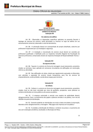 Prefeitura Municipal de Ilheus
Diário Oficial do Município
sexta-feira, 11 de novembro de 2016 | Ano I - Edição nº 00058 | Caderno 1
ESTADO DA BAHIA
PREFEITURA MUNICIPAL DE ILHÉUS
GABINETE DO PREFEITO
18
Subseção XIII
Da cobertura de edifício
Art. 85 - Observadas as disposições específicas aplicáveis no presente Decreto à
tipologia da natureza do anúncio, serão permitidos os mesmos no topo de edifício de uso
exclusivamente comercial, observado o cone da Aeronáutica.
Art. 86 - A solicitação deverá ser acompanhada de projeto detalhado, subscrito por
profissional responsável por sua instalação e segurança.
Art. 87 – A instalação e manutenção do anúncio visual deverá ser assistida por
profissional qualificado e habilitado junto ao respectivo Conselho Regional de fiscalização do
exercício profissional, comprovado através da respectiva Anotação de Responsabilidade Técnica –
ART.
Subseção XIV
Do tapume de obra
Art. 88 - Tapume é o anúncio em forma de mensagem visual estacionário, provisório,
simples ou luminoso, local, aplicado em estruturas circundantes de edificações em construção,
reforma ou demolição.
Art. 89 - Nas edificações em obras, desde que regularmente aprovadas no Município,
será admitida a exposição de anúncio visuais temporários, para fins de anúncio do
empreendimento, sendo proibida a venda desse espaço para terceiros.
Subseção XV
Do folheto
Art. 90 - Folheto é o anúncio em forma de mensagem visual estacionário, provisório,
simples, local ou não local, veiculado por meio de panfletos, prospectos, sacos plásticos ou
similares distribuídos em área pública ou de acesso ao público.
Art. 91 - A empresa autorizada a veicular essa espécie de publicidade deverá,
obrigatoriamente, fazer o recolhimento dos papéis e plásticos atirados à via pública, num raio de
100,00m do ponto de distribuição.
Art. 92 - Somente poderão ser distribuídos nos locais e datas vinculados à autorização,
devendo conter obrigatoriamente a mensagem: “Não jogue este impresso em via pública."
Art. 93 - É proibida a distribuição de folhetos e similares nas praias e cruzamentos de
vias com sinalização semafórica, localizados no Município de Ilhéus.
Praça J. J. Seabra S/N – Centro | S/N | Centro | Ilhéus-Ba Página 021
Este documento foi assinado digitalmente por SERASA Experian conforme MP n. 2.200-2/2001 de 24/08/2001, que institui a infra-estrutura de Chaves Públicas Brasileira -
ICP - Brasil. Cetificação diigital: EDB0B35B81E7970E8FE2F0646D08C090
Prefeitura Municipal de Ilheus
Diário Oficial do Município
sexta-feira, 11 de novembro de 2016 | Ano I - Edição nº 00058 | Caderno 1
 