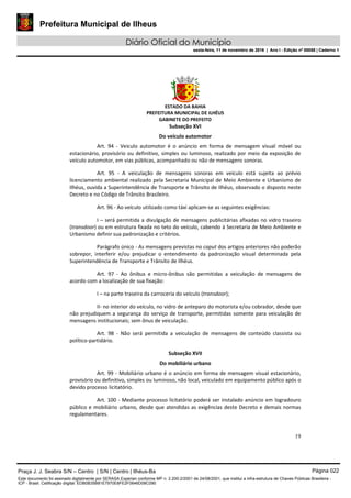 Prefeitura Municipal de Ilheus
Diário Oficial do Município
sexta-feira, 11 de novembro de 2016 | Ano I - Edição nº 00058 | Caderno 1
ESTADO DA BAHIA
PREFEITURA MUNICIPAL DE ILHÉUS
GABINETE DO PREFEITO
19
Subseção XVI
Do veículo automotor
Art. 94 - Veiculo automotor é o anúncio em forma de mensagem visual móvel ou
estacionário, provisório ou definitivo, simples ou luminoso, realizado por meio da exposição de
veículo automotor, em vias públicas, acompanhado ou não de mensagens sonoras.
Art. 95 - A veiculação de mensagens sonoras em veículo está sujeita ao prévio
licenciamento ambiental realizado pela Secretaria Municipal de Meio Ambiente e Urbanismo de
Ilhéus, ouvida a Superintendência de Transporte e Trânsito de Ilhéus, observado o disposto neste
Decreto e no Código de Trânsito Brasileiro.
Art. 96 - Ao veículo utilizado como táxi aplicam-se as seguintes exigências:
I – será permitida a divulgação de mensagens publicitárias afixadas no vidro traseiro
(transdoor) ou em estrutura fixada no teto do veículo, cabendo à Secretaria de Meio Ambiente e
Urbanismo definir sua padronização e critérios.
Parágrafo único - As mensagens previstas no caput dos artigos anteriores não poderão
sobrepor, interferir e/ou prejudicar o entendimento da padronização visual determinada pela
Superintendência de Transporte e Trânsito de Ilhéus.
Art. 97 - Ao ônibus e micro-ônibus são permitidas a veiculação de mensagens de
acordo com a localização de sua fixação:
I – na parte traseira da carroceria do veículo (transdoor);
II- no interior do veículo, no vidro de anteparo do motorista e/ou cobrador, desde que
não prejudiquem a segurança do serviço de transporte, permitidas somente para veiculação de
mensagens institucionais; sem ônus de veiculação.
Art. 98 - Não será permitida a veiculação de mensagens de conteúdo classista ou
político-partidário.
Subseção XVII
Do mobiliário urbano
Art. 99 - Mobiliário urbano é o anúncio em forma de mensagem visual estacionário,
provisório ou definitivo, simples ou luminoso, não local, veiculado em equipamento público após o
devido processo licitatório.
Art. 100 - Mediante processo licitatório poderá ser instalado anúncio em logradouro
público e mobiliário urbano, desde que atendidas as exigências deste Decreto e demais normas
regulamentares.
Praça J. J. Seabra S/N – Centro | S/N | Centro | Ilhéus-Ba Página 022
Este documento foi assinado digitalmente por SERASA Experian conforme MP n. 2.200-2/2001 de 24/08/2001, que institui a infra-estrutura de Chaves Públicas Brasileira -
ICP - Brasil. Cetificação diigital: EDB0B35B81E7970E8FE2F0646D08C090
Prefeitura Municipal de Ilheus
Diário Oficial do Município
sexta-feira, 11 de novembro de 2016 | Ano I - Edição nº 00058 | Caderno 1
 