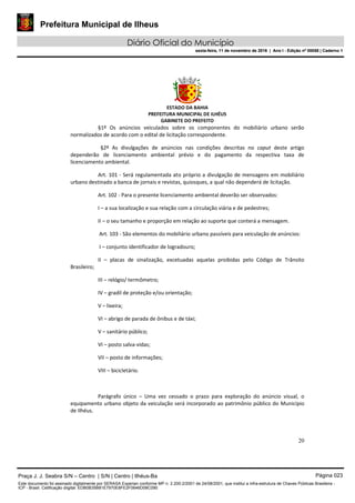 Prefeitura Municipal de Ilheus
Diário Oficial do Município
sexta-feira, 11 de novembro de 2016 | Ano I - Edição nº 00058 | Caderno 1
ESTADO DA BAHIA
PREFEITURA MUNICIPAL DE ILHÉUS
GABINETE DO PREFEITO
20
§1º Os anúncios veiculados sobre os componentes do mobiliário urbano serão
normalizados de acordo com o edital de licitação correspondente.
§2º As divulgações de anúncios nas condições descritas no caput deste artigo
dependerão de licenciamento ambiental prévio e do pagamento da respectiva taxa de
licenciamento ambiental.
Art. 101 - Será regulamentada ato próprio a divulgação de mensagens em mobiliário
urbano destinado a banca de jornais e revistas, quiosques, a qual não dependerá de licitação.
Art. 102 - Para o presente licenciamento ambiental deverão ser observados:
I – a sua localização e sua relação com a circulação viária e de pedestres;
II – o seu tamanho e proporção em relação ao suporte que conterá a mensagem.
Art. 103 - São elementos do mobiliário urbano passíveis para veiculação de anúncios:
I – conjunto identificador de logradouro;
II – placas de sinalização, excetuadas aquelas proibidas pelo Código de Trânsito
Brasileiro;
III – relógio/ termômetro;
IV – gradil de proteção e/ou orientação;
V – lixeira;
VI – abrigo de parada de ônibus e de táxi;
V – sanitário público;
VI – posto salva-vidas;
VII – posto de informações;
VIII – bicicletário.
Parágrafo único – Uma vez cessado o prazo para exploração do anúncio visual, o
equipamento urbano objeto da veiculação será incorporado ao patrimônio público do Município
de Ilhéus.
Praça J. J. Seabra S/N – Centro | S/N | Centro | Ilhéus-Ba Página 023
Este documento foi assinado digitalmente por SERASA Experian conforme MP n. 2.200-2/2001 de 24/08/2001, que institui a infra-estrutura de Chaves Públicas Brasileira -
ICP - Brasil. Cetificação diigital: EDB0B35B81E7970E8FE2F0646D08C090
Prefeitura Municipal de Ilheus
Diário Oficial do Município
sexta-feira, 11 de novembro de 2016 | Ano I - Edição nº 00058 | Caderno 1
 