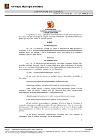 Prefeitura Municipal de Ilheus
Diário Oficial do Município
sexta-feira, 11 de novembro de 2016 | Ano I - Edição nº 00058 | Caderno 1
ESTADO DA BAHIA
PREFEITURA MUNICIPAL DE ILHÉUS
GABINETE DO PREFEITO
22
Parágrafo único - Toda a publicidade eleitoral deverá ser retirada pelo responsável até
15 (quinze) dias após a realização de eleições, plebiscitos e referendos, sob pena de caracterização
de poluição visual, nos termos do presente Decreto.
Seção III
Das datas especiais
Art. 109 - O Município indicará, por meio da Secretaria de Meio Ambiente e
Urbanismo, os locais permitidos para livre exposição de anúncios quando da realização de eventos
especiais, dentro das normas e critérios estabelecidos, dentro de processo de licenciamento
ambiental específico nesse sentido.
Capítulo V
Das condições gerais
Art. 110 - As regras contidas nas legislações municipais, estaduais e federais sobre
proteção ambiental, histórica, cultural, eleitoral, sanitária ou sobre ordenamento de trânsito
deverão ser respeitadas simultaneamente com as contidas neste Decreto, independentemente de
serem expressamente invocadas por quaisquer de seus dispositivos.
Art. 111 - São terminantemente proibidos anúncios:
a) que vedem portas, janelas, ou qualquer abertura destinada à ventilação ou
iluminação;
b) quando prejudiquem de qualquer forma o direito de terceiros;
c) quando prejudiquem a aeração ou iluminação do imóvel edificado vizinho;
d) em calçadas, refúgios e canteiros, árvores, postes, monumentos, pontes, viadutos,
passarelas, canais, rios, morros e demais áreas que constituam bem público, exceto quando
licenciados pela Secretaria de Meio Ambiente e Urbanismo de Ilhéus;
e) colados ou pintados diretamente sobre muros, paredes ou portas de aço;
f) que ofereçam perigo físico ou risco material, atual ou iminente;
g) que obstruam ou prejudiquem a paisagem urbana da área, a visibilidade da
sinalização, placas de numeração, nomenclatura de ruas, tráfego aéreo, a visão de monumentos
públicos, visuais notáveis, prédios tombados ou considerados como de interesse de preservação,
aspectos paisagísticos e estéticos das fachadas ou logradouros públicos e outras de interesse
público;
h) em espaços territoriais especialmente protegidos, tais como unidades de
conservação, áreas de proteção ambiental e área de reserva legal;
Praça J. J. Seabra S/N – Centro | S/N | Centro | Ilhéus-Ba Página 025
Este documento foi assinado digitalmente por SERASA Experian conforme MP n. 2.200-2/2001 de 24/08/2001, que institui a infra-estrutura de Chaves Públicas Brasileira -
ICP - Brasil. Cetificação diigital: EDB0B35B81E7970E8FE2F0646D08C090
Prefeitura Municipal de Ilheus
Diário Oficial do Município
sexta-feira, 11 de novembro de 2016 | Ano I - Edição nº 00058 | Caderno 1
 