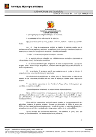 Prefeitura Municipal de Ilheus
Diário Oficial do Município
sexta-feira, 11 de novembro de 2016 | Ano I - Edição nº 00058 | Caderno 1
ESTADO DA BAHIA
PREFEITURA MUNICIPAL DE ILHÉUS
GABINETE DO PREFEITO
23
i) que tragam prejuízo à higiene e limpeza do município;
j) os quais caracterizem sobreposição de anúncios;
k) que atentem contra a moral, os bons costumes, incitem a violência ou condutas
ilícitas.
Art. 112 - Fica terminantemente proibida a afixação de cartazes colados ou de
qualquer outra forma fixados em quaisquer bens públicos ou privados, em logradouros ou destes
visíveis, sem o respectivo licenciamento ambiental e alvará de publicidade.
Art. 113 - Ficam dispensados do licenciamento ambiental;
I – os anúncios internos colocados nos estabelecimentos particulares, comerciais ou
não, ainda que visíveis dos logradouros públicos;
II – os anúncios de informações obrigatórias de obras ou equipamentos e/ou aquelas
exigidas para o exercício legal da profissão, conforme definido pelos órgãos fiscalizadores do
exercício profissional;
III – os anúncios de produtos, stands ou equipamentos de venda no interior de
estabelecimentos comerciais devidamente licenciados;
IV – os anúncios nas modalidades de banner, faixa ou adesivo colado no vidro de loja,
limitado a 50% (cinquenta por cento) da área total de exposição, voltado para o logradouro
público;
V – os anúncios provisórios do tipo “vende-se”, “aluga-se” ou similares, desde que
atendidas as seguintes condições:
a) somente poderão ser exibidos no próprio imóvel objeto do anúncio;
b) nos edifícios (condomínios verticais), quando recuados do alinhamento predial, será
admitida a instalação no recuo frontal, com suporte de dimensões máximas de 0,70m de largura
por 1,80m de altura, sem projeção sobre o logradouro publico, para fixação de placas de venda e
locação de imóveis;
b) nos edifícios (condomínios verticais), quando situados no alinhamento predial, será
admitida a instalação de suporte paralelo à fachada com dimensões de 0,70m de largura por
0,90m de altura, para fixação de placa de venda e locação de imóveis, as quais deverão atender a
altura livre mínima de 2,50m e projeção sobre o logradouro público de no máximo 0,20m;
c) nas unidades dos condomínios horizontais, será admitida 01 (uma) placa por
unidade, fixada internamente, com dimensões de 0,60m por 0,80m;
Praça J. J. Seabra S/N – Centro | S/N | Centro | Ilhéus-Ba Página 026
Este documento foi assinado digitalmente por SERASA Experian conforme MP n. 2.200-2/2001 de 24/08/2001, que institui a infra-estrutura de Chaves Públicas Brasileira -
ICP - Brasil. Cetificação diigital: EDB0B35B81E7970E8FE2F0646D08C090
Prefeitura Municipal de Ilheus
Diário Oficial do Município
sexta-feira, 11 de novembro de 2016 | Ano I - Edição nº 00058 | Caderno 1
 