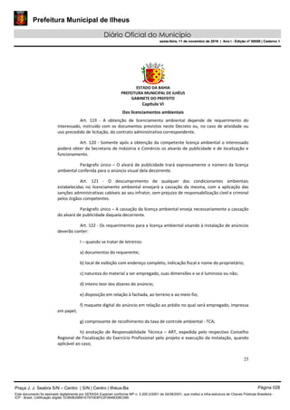 Prefeitura Municipal de Ilheus
Diário Oficial do Município
sexta-feira, 11 de novembro de 2016 | Ano I - Edição nº 00058 | Caderno 1
ESTADO DA BAHIA
PREFEITURA MUNICIPAL DE ILHÉUS
GABINETE DO PREFEITO
25
Capítulo VI
Dos licenciamentos ambientais
Art. 119 - A obtenção de licenciamento ambiental depende de requerimento do
interessado, instruído com os documentos previstos neste Decreto ou, no caso de atividade ou
uso precedido de licitação, do contrato administrativo correspondente.
Art. 120 - Somente após a obtenção da competente licença ambiental o interessado
poderá obter da Secretaria de Indústria e Comércio os alvarás de publicidade e de localização e
funcionamento.
Parágrafo único – O alvará de publicidade trará expressamente o número da licença
ambiental conferida para o anúncio visual dela decorrente.
Art. 121 - O descumprimento de qualquer das condicionantes ambientais
estabelecidas no licenciamento ambiental ensejará a cassação da mesma, com a aplicação das
sanções administrativas cabíveis ao seu infrator, sem prejuízo de responsabilização cível e criminal
pelos órgãos competentes.
Parágrafo único – A cassação da licença ambiental enseja necessariamente a cassação
do alvará de publicidade daquela decorrente.
Art. 122 - Os requerimentos para a licença ambiental visando à instalação de anúncios
deverão conter:
I – quando se tratar de letreiros:
a) documentos do requerente;
b) local de exibição com endereço completo, indicação fiscal e nome do proprietário;
c) natureza do material a ser empregado, suas dimensões e se é luminoso ou não;
d) inteiro teor dos dizeres do anúncio;
e) disposição em relação à fachada, ao terreno e ao meio-fio;
f) maquete digital do anúncio em relação ao prédio no qual será empregado, impressa
em papel;
g) comprovante de recolhimento da taxa de controle ambiental - TCA;
h) anotação de Responsabilidade Técnica – ART, expedida pelo respectivo Conselho
Regional de Fiscalização do Exercício Profissional pelo projeto e execução da instalação, quando
aplicável ao caso;
Praça J. J. Seabra S/N – Centro | S/N | Centro | Ilhéus-Ba Página 028
Este documento foi assinado digitalmente por SERASA Experian conforme MP n. 2.200-2/2001 de 24/08/2001, que institui a infra-estrutura de Chaves Públicas Brasileira -
ICP - Brasil. Cetificação diigital: EDB0B35B81E7970E8FE2F0646D08C090
Prefeitura Municipal de Ilheus
Diário Oficial do Município
sexta-feira, 11 de novembro de 2016 | Ano I - Edição nº 00058 | Caderno 1
 