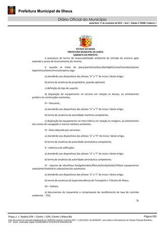 Prefeitura Municipal de Ilheus
Diário Oficial do Município
sexta-feira, 11 de novembro de 2016 | Ano I - Edição nº 00058 | Caderno 1
ESTADO DA BAHIA
PREFEITURA MUNICIPAL DE ILHÉUS
GABINETE DO PREFEITO
26
i) assinatura do termo de responsabilidade ambiental de retirada do anúncio após
expirado o prazo de licenciamento do mesmo;
II- quando se tratar de placa/painel/outdoor/backlight/cartaz/transdoor/poste
toponímico/totem/muro/empena cega:
a) atenderão aos dispositivos das alíneas “a” a “i” do inciso I deste artigo;
b) termo de anuência do proprietário, quando aplicável;
c) definição do tipo de suporte;
d) disposição do equipamento no terreno em relação às divisas, ao alinhamento
predial e às construções existentes;
III – flutuante;
a) atenderão aos dispositivos das alíneas “a” a “i” do inciso I deste artigo;
b) termo de anuência da autoridade marítima competente;
c) disposição do equipamento no meio hídrico em relação às margens, ao alinhamento
dos rumos de navegação e marcos notáveis existentes;
IV - faixa rebocada por aeronave;
a) atenderão aos dispositivos das alíneas “a” a “h” do inciso I deste artigo;
b) termo de anuência da autoridade aeronáutica competente;
V - cobertura de edificação;
a) atenderão aos dispositivos das alíneas “a” a “i” do inciso I deste artigo;
b) termo de anuência da autoridade aeronáutica competente;
VI - tapume de obra/faixa fixa/galhardete/flâmula/tenda/toldo/inflável equipamento
ambulante/mobiliário urbano/veículo automotor;
a) atenderão aos dispositivos das alíneas “a” a “i” do inciso I deste artigo;
b) termo de anuência da Superintendência de Transporte e Trânsito de Ilhéus;
VII – folheto;
a) documentos do requerente e comprovante de recolhimento da taxa de controle
ambiental - TCA;
Praça J. J. Seabra S/N – Centro | S/N | Centro | Ilhéus-Ba Página 029
Este documento foi assinado digitalmente por SERASA Experian conforme MP n. 2.200-2/2001 de 24/08/2001, que institui a infra-estrutura de Chaves Públicas Brasileira -
ICP - Brasil. Cetificação diigital: EDB0B35B81E7970E8FE2F0646D08C090
Prefeitura Municipal de Ilheus
Diário Oficial do Município
sexta-feira, 11 de novembro de 2016 | Ano I - Edição nº 00058 | Caderno 1
 