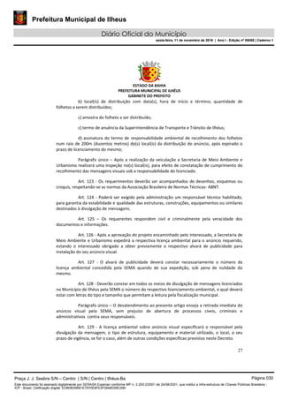 Prefeitura Municipal de Ilheus
Diário Oficial do Município
sexta-feira, 11 de novembro de 2016 | Ano I - Edição nº 00058 | Caderno 1
ESTADO DA BAHIA
PREFEITURA MUNICIPAL DE ILHÉUS
GABINETE DO PREFEITO
27
b) local(is) de distribuição com data(s), hora de início e término, quantidade de
folhetos a serem distribuídos;
c) amostra do folheto a ser distribuído;
c) termo de anuência da Superintendência de Transporte e Trânsito de Ilhéus;
d) assinatura do termo de responsabilidade ambiental de recolhimento dos folhetos
num raio de 200m (duzentos metros) do(s) local(is) da distribuição do anúncio, após expirado o
prazo de licenciamento do mesmo;
Parágrafo único – Após a realização da veiculação a Secretaria de Meio Ambiente e
Urbanismo realizará uma inspeção no(s) local(is), para efeito de constatação de cumprimento do
recolhimento das mensagens visuais sob a responsabilidade do licenciado.
Art. 123 - Os requerimentos deverão ser acompanhados de desenhos, esquemas ou
croquis, respeitando-se as normas da Associação Brasileira de Normas Técnicas- ABNT.
Art. 124 - Poderá ser exigido pela administração um responsável técnico habilitado,
para garantia da estabilidade e qualidade das estruturas, construções, equipamentos ou similares
destinados à divulgação de mensagens.
Art. 125 – Os requerentes respondem civil e criminalmente pela veracidade dos
documentos e informações.
Art. 126 - Após a aprovação do projeto encaminhado pelo interessado, a Secretaria de
Meio Ambiente e Urbanismo expedirá a respectiva licença ambiental para o anúncio requerido,
estando o interessado obrigado a obter previamente o respectivo alvará de publicidade para
instalação do seu anúncio visual.
Art. 127 - O alvará de publicidade deverá constar necessariamente o número da
licença ambiental concedida pela SEMA quando de sua expedição, sob pena de nulidade do
mesmo.
Art. 128 - Deverão constar em todos os meios de divulgação de mensagens licenciados
no Município de Ilhéus pela SEMA o número do respectivo licenciamento ambiental, o qual deverá
estar com letras do tipo e tamanho que permitam a leitura pela fiscalização municipal.
Parágrafo único – O desatendimento ao presente artigo enseja a retirada imediata do
anúncio visual pela SEMA, sem prejuízo de abertura de processos cíveis, criminais e
administrativos contra seus responsáveis.
Art. 129 - A licença ambiental sobre anúncio visual especificará o responsável pela
divulgação da mensagem, o tipo de estrutura, equipamento e material utilizado, o local, o seu
prazo de vigência, se for o caso, além de outras condições específicas previstos neste Decreto.
Praça J. J. Seabra S/N – Centro | S/N | Centro | Ilhéus-Ba Página 030
Este documento foi assinado digitalmente por SERASA Experian conforme MP n. 2.200-2/2001 de 24/08/2001, que institui a infra-estrutura de Chaves Públicas Brasileira -
ICP - Brasil. Cetificação diigital: EDB0B35B81E7970E8FE2F0646D08C090
Prefeitura Municipal de Ilheus
Diário Oficial do Município
sexta-feira, 11 de novembro de 2016 | Ano I - Edição nº 00058 | Caderno 1
 