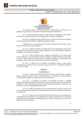 Prefeitura Municipal de Ilheus
Diário Oficial do Município
sexta-feira, 11 de novembro de 2016 | Ano I - Edição nº 00058 | Caderno 1
ESTADO DA BAHIA
PREFEITURA MUNICIPAL DE ILHÉUS
GABINETE DO PREFEITO
28
§1º - Deverão constar na licença ambiental as condicionantes que motivaram a sua
expedição, as quais devem ser cumpridas a todo momento pelo seu responsável.
§2º - O responsável deverá manter, a todo tempo, o certificado de licenciamento
ambiental em seu poder, para efeito de fiscalização pelas autoridades do SISMUMA.
Art. 130 - A validade da licença ambiental será no máximo de 02 (dois) anos, podendo
ser renovada desde que atendidas as exigências da legislação vigente.
Parágrafo único – As renovações serão concedidas por igual período, contado a partir
da data do vencimento da licença ambiental.
Art. 131 - Qualquer alteração na característica física do equipamento que veicula a
mensagem ou mudança do local de instalação, dependerá de novo licenciamento ambiental e
expedição de novo alvará de publicidade.
Art. 132 - Todas as pessoas físicas, residentes, domiciliadas ou em trânsito pelo
Território Municipal e as pessoas jurídicas de direito público ou privado localizadas no Município,
ou que de algum modo ou forma venham a promover mensagens de publicidade e/ou
propaganda, estão sujeitas às prescrições e ao cumprimento deste Decreto.
Art. 133 - A SEMA criará um cadastro de poluidores visuais, os quais ficarão
impossibilitados de obterem novo licenciamento enquanto persistirem as pendências ambientais
e fiscais com o órgão.
Capítulo VII
Da poluição visual
Art. 134 - É considerada poluição visual anúncio visual em desacordo com o presente
Decreto, sujeitando o agente, a obra, o empreendimento ou a atividade ao controle ambiental,
nos termos deste Código, seus regulamentos e normas decorrentes.
Art. 135 - A divulgação de anúncios no Município de Ilhéus é atividade
ambientalmente poluidora sujeita a licenciamento, o qual dar-se-á por meio da Licença Municipal
Simplificada - LMS, promovida pela Secretaria Municipal de Meio Ambiente e Urbanismo, nos
termos do art. 69, V, do Código Ambiental Municipal.
Art. 136 - Qualquer mensagem visual em desatendimento ao presente Decreto será
sumariamente retirada da via pública em razão do poder de polícia administrativa, às expensas do
seu responsável.
Art. 137 - O descumprimento ao presente Decreto ensejará aos seus responsáveis sua
responsabilização administrativa e encaminhamento aos órgãos competentes a comunicação de
possível ilícito para apuração da responsabilização cível e criminal, nos termos da Lei de Crimes
Ambientais e normas correlatas.
Praça J. J. Seabra S/N – Centro | S/N | Centro | Ilhéus-Ba Página 031
Este documento foi assinado digitalmente por SERASA Experian conforme MP n. 2.200-2/2001 de 24/08/2001, que institui a infra-estrutura de Chaves Públicas Brasileira -
ICP - Brasil. Cetificação diigital: EDB0B35B81E7970E8FE2F0646D08C090
Prefeitura Municipal de Ilheus
Diário Oficial do Município
sexta-feira, 11 de novembro de 2016 | Ano I - Edição nº 00058 | Caderno 1
 