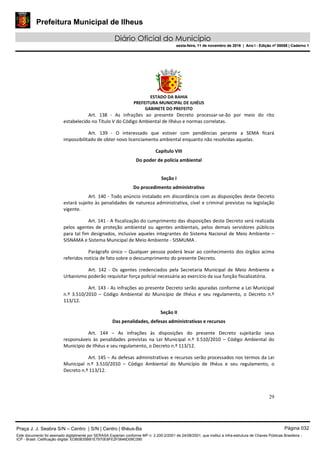 Prefeitura Municipal de Ilheus
Diário Oficial do Município
sexta-feira, 11 de novembro de 2016 | Ano I - Edição nº 00058 | Caderno 1
ESTADO DA BAHIA
PREFEITURA MUNICIPAL DE ILHÉUS
GABINETE DO PREFEITO
29
Art. 138 - As infrações ao presente Decreto processar-se-ão por meio do rito
estabelecido no Título V do Código Ambiental de Ilhéus e normas correlatas.
Art. 139 - O interessado que estiver com pendências perante a SEMA ficará
impossibilitado de obter novo licenciamento ambiental enquanto não resolvidas aquelas.
Capítulo VIII
Do poder de polícia ambiental
Seção I
Do procedimento administrativo
Art. 140 - Todo anúncio instalado em discordância com as disposições deste Decreto
estará sujeito às penalidades de natureza administrativa, cível e criminal previstas na legislação
vigente.
Art. 141 - A fiscalização do cumprimento das disposições deste Decreto será realizada
pelos agentes de proteção ambiental ou agentes ambientais, pelos demais servidores públicos
para tal fim designados, inclusive aqueles integrantes do Sistema Nacional de Meio Ambiente –
SISNAMA e Sistema Municipal de Meio Ambiente - SISMUMA .
Parágrafo único – Qualquer pessoa poderá levar ao conhecimento dos órgãos acima
referidos notícia de fato sobre o descumprimento do presente Decreto.
Art. 142 - Os agentes credenciados pela Secretaria Municipal de Meio Ambiente e
Urbanismo poderão requisitar força policial necessária ao exercício da sua função fiscalizatória.
Art. 143 - As infrações ao presente Decreto serão apuradas conforme a Lei Municipal
n.º 3.510/2010 – Código Ambiental do Município de Ilhéus e seu regulamento, o Decreto n.º
113/12.
Seção II
Das penalidades, defesas administrativas e recursos
Art. 144 – As infrações às disposições do presente Decreto sujeitarão seus
responsáveis às penalidades previstas na Lei Municipal n.º 3.510/2010 – Código Ambiental do
Município de Ilhéus e seu regulamento, o Decreto n.º 113/12.
Art. 145 – As defesas administrativas e recursos serão processados nos termos da Lei
Municipal n.º 3.510/2010 – Código Ambiental do Município de Ilhéus e seu regulamento, o
Decreto n.º 113/12.
Praça J. J. Seabra S/N – Centro | S/N | Centro | Ilhéus-Ba Página 032
Este documento foi assinado digitalmente por SERASA Experian conforme MP n. 2.200-2/2001 de 24/08/2001, que institui a infra-estrutura de Chaves Públicas Brasileira -
ICP - Brasil. Cetificação diigital: EDB0B35B81E7970E8FE2F0646D08C090
Prefeitura Municipal de Ilheus
Diário Oficial do Município
sexta-feira, 11 de novembro de 2016 | Ano I - Edição nº 00058 | Caderno 1
 
